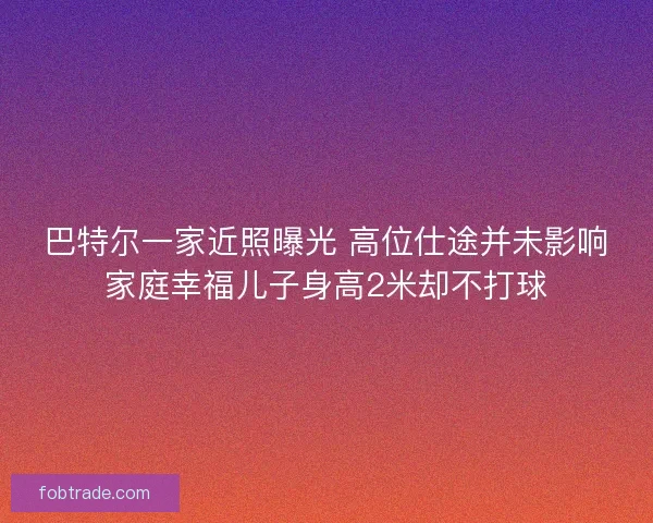 巴特尔一家近照曝光 高位仕途并未影响家庭幸福儿子身高2米却不打球 巴特尔一家近照曝光 高位仕途并未影响家庭幸福儿子身高2米却不打球