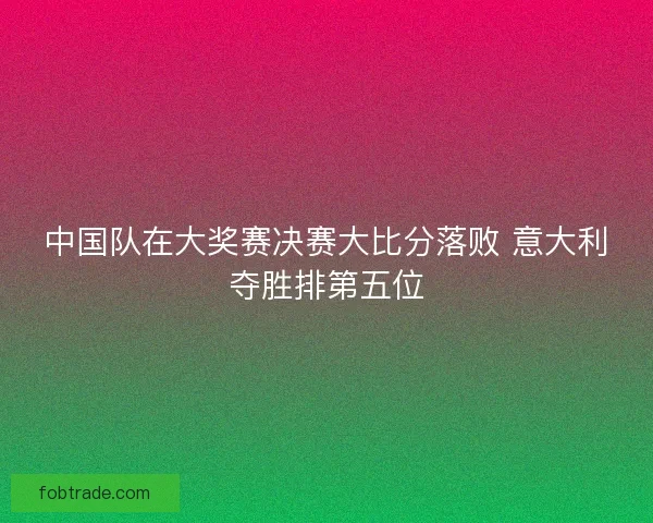 中国队在大奖赛决赛大比分落败 意大利夺胜排第五位 中国队在大奖赛决赛大比分落败 意大利夺胜排第五位