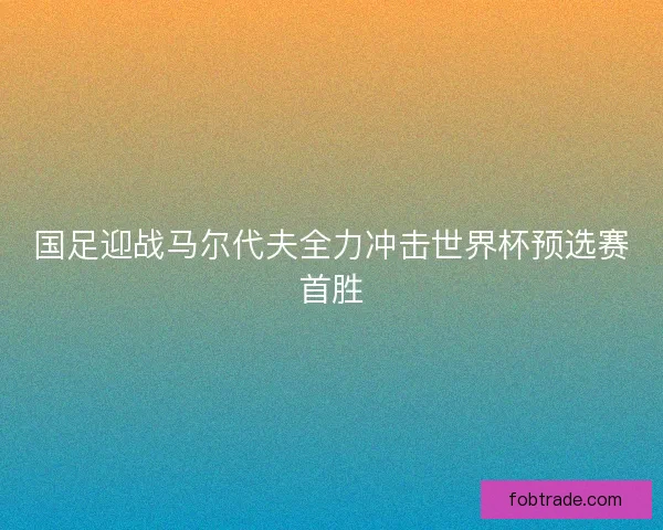 国足迎战马尔代夫全力冲击世界杯预选赛首胜 国足迎战马尔代夫全力冲击世界杯预选赛首胜