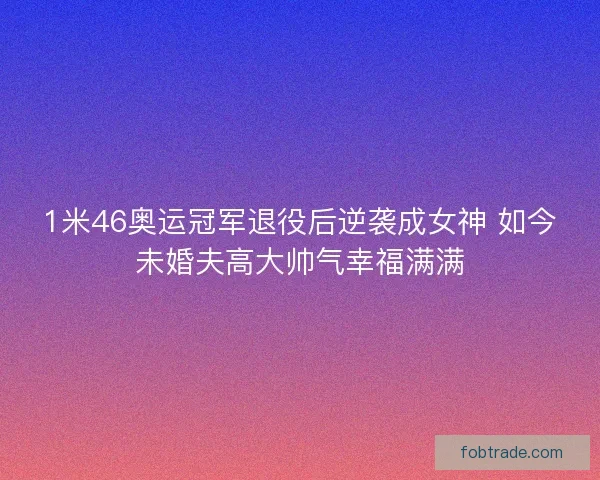 1米46奥运冠军退役后逆袭成女神 如今未婚夫高大帅气幸福满满 1米46奥运冠军退役后逆袭成女神 如今未婚夫高大帅气幸福满满