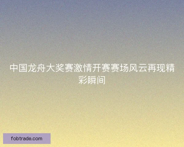 中国龙舟大奖赛激情开赛赛场风云再现精彩瞬间 中国龙舟大奖赛激情开赛赛场风云再现精彩瞬间