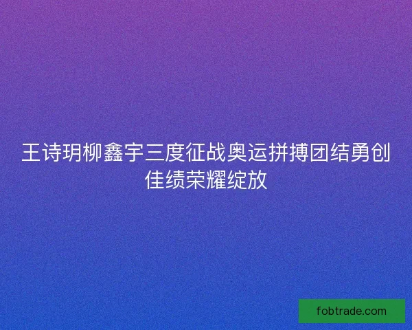 王诗玥柳鑫宇三度征战奥运拼搏团结勇创佳绩荣耀绽放