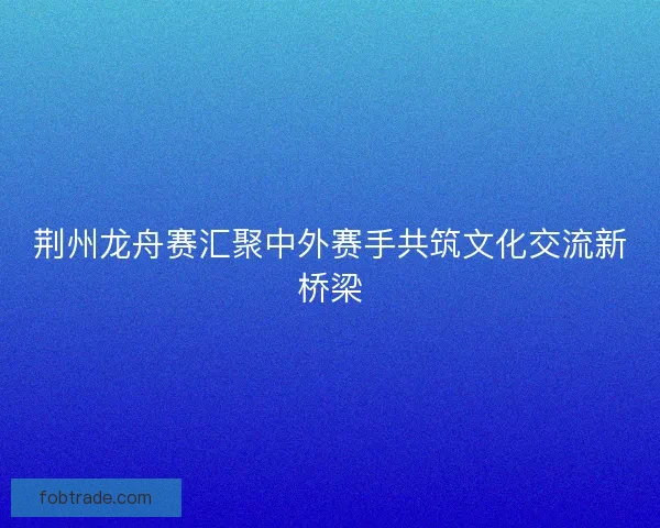 荆州龙舟赛汇聚中外赛手共筑文化交流新桥梁