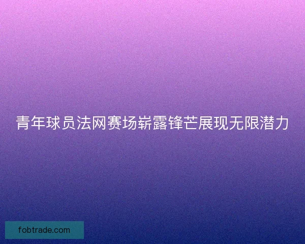 青年球员法网赛场崭露锋芒展现无限潜力
