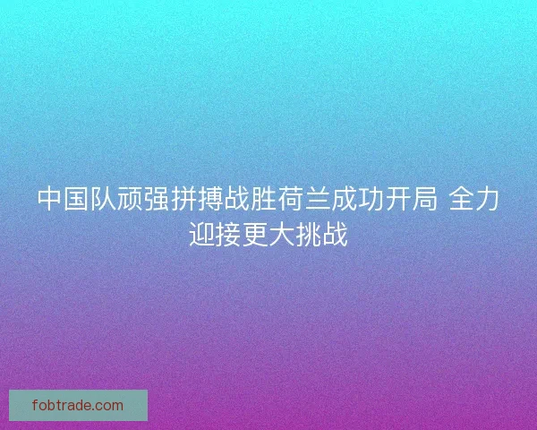 中国队顽强拼搏战胜荷兰成功开局 全力迎接更大挑战