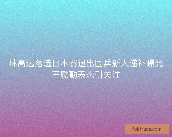 林高远落选日本赛退出国乒新人递补曝光王励勤表态引关注