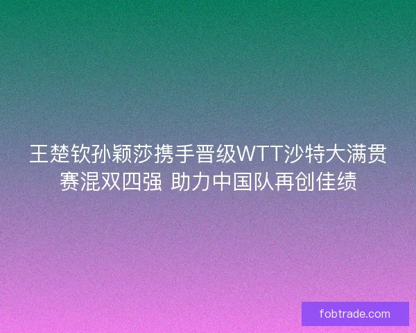 王楚钦孙颖莎携手晋级WTT沙特大满贯赛混双四强 助力中国队再创佳绩