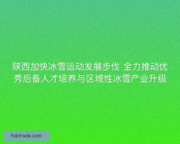 陕西加快冰雪运动发展步伐 全力推动优秀后备人才培养与区域性冰雪产业升级