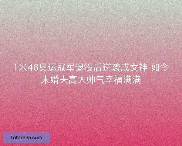 1米46奥运冠军退役后逆袭成女神 如今未婚夫高大帅气幸福满满