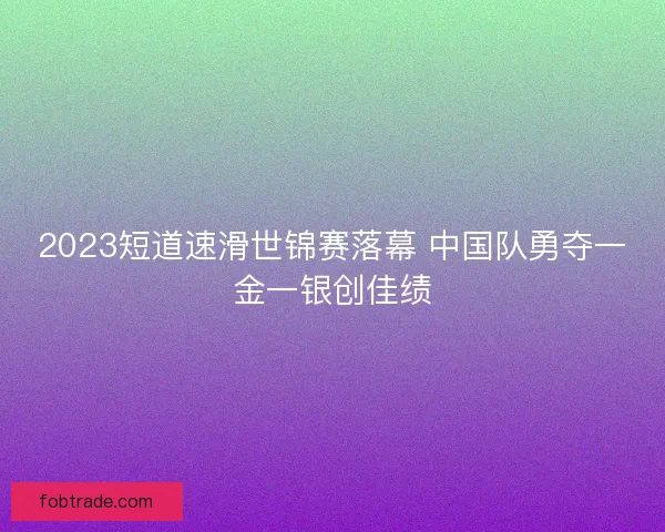 2023短道速滑世锦赛落幕 中国队勇夺一金一银创佳绩