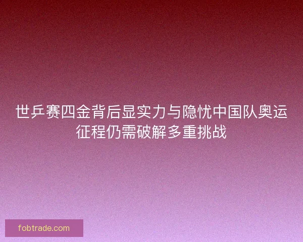 世乒赛四金背后显实力与隐忧中国队奥运征程仍需破解多重挑战